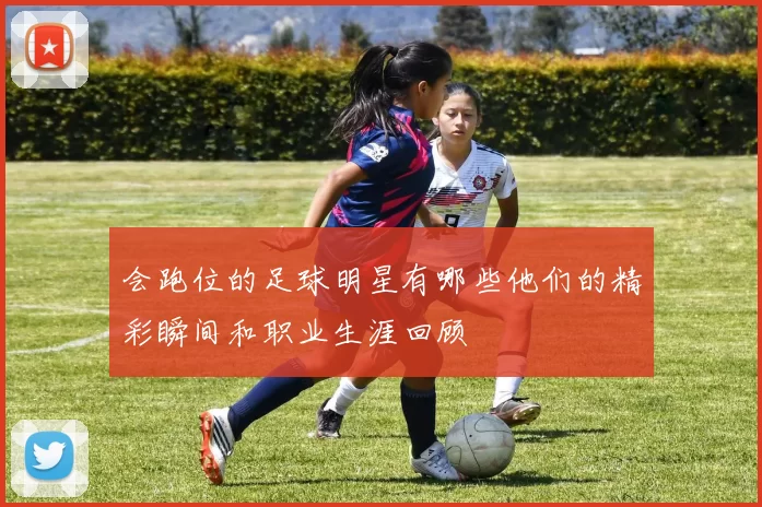 会跑位的足球明星有哪些他们的精彩瞬间和职业生涯回顾