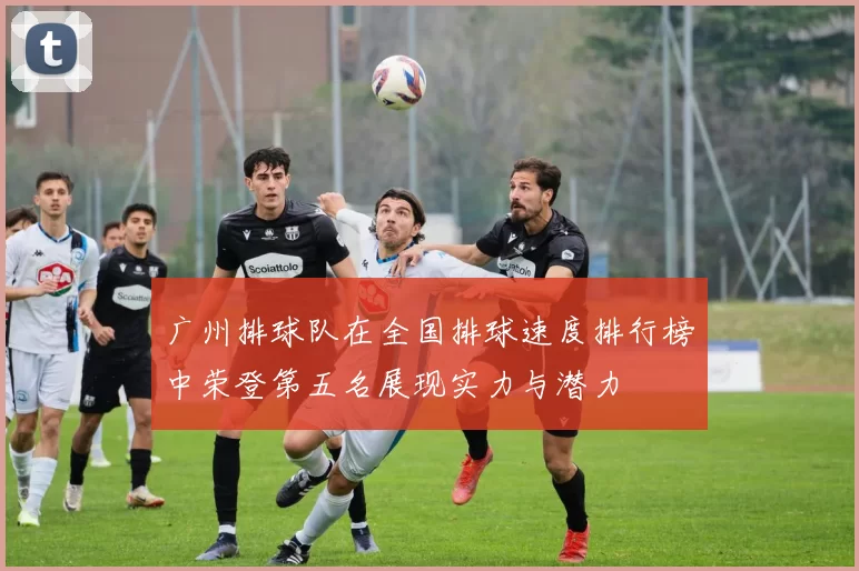 广州排球队在全国排球速度排行榜中荣登第五名展现实力与潜力