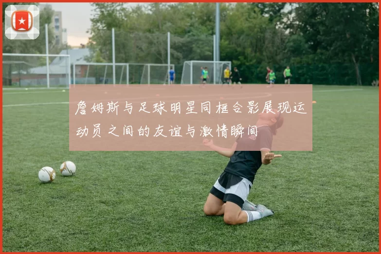 詹姆斯与足球明星同框合影展现运动员之间的友谊与激情瞬间