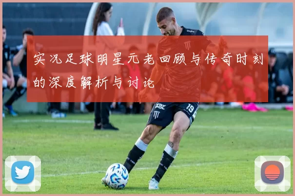 实况足球明星元老回顾与传奇时刻的深度解析与讨论