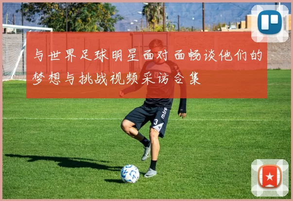 与世界足球明星面对面畅谈他们的梦想与挑战视频采访合集