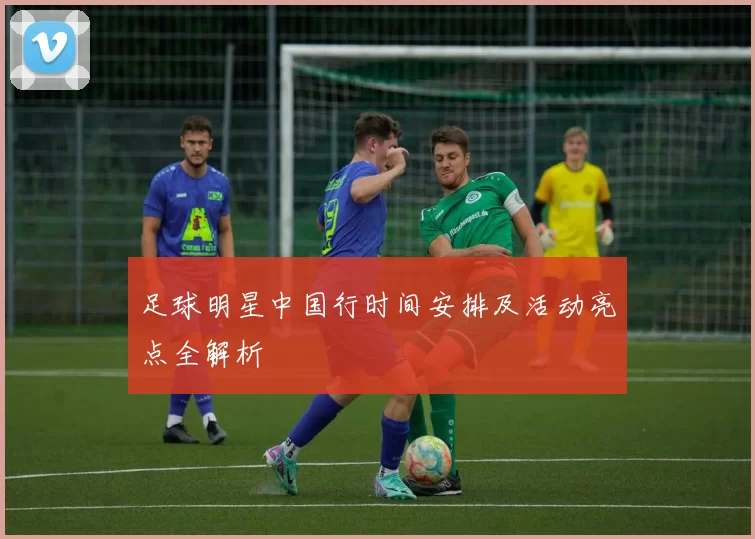 足球明星中国行时间安排及活动亮点全解析