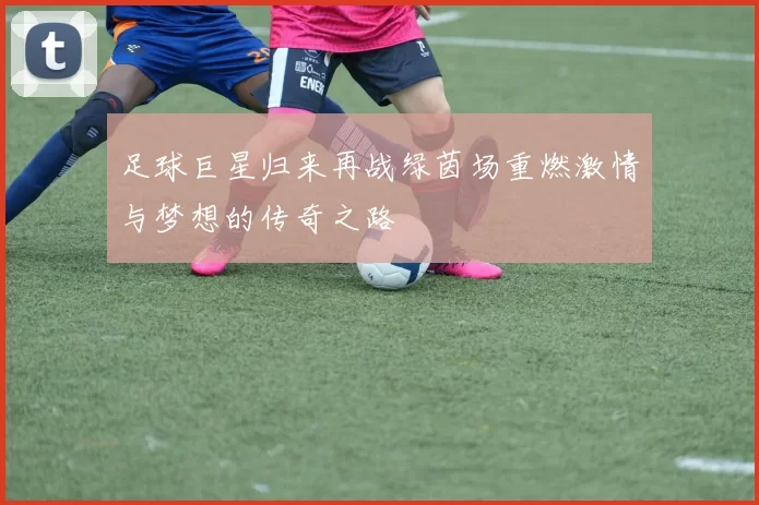 足球巨星归来再战绿茵场重燃激情与梦想的传奇之路