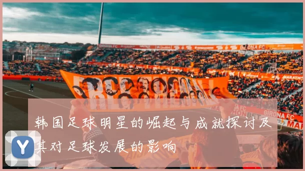 韩国足球明星的崛起与成就探讨及其对足球发展的影响