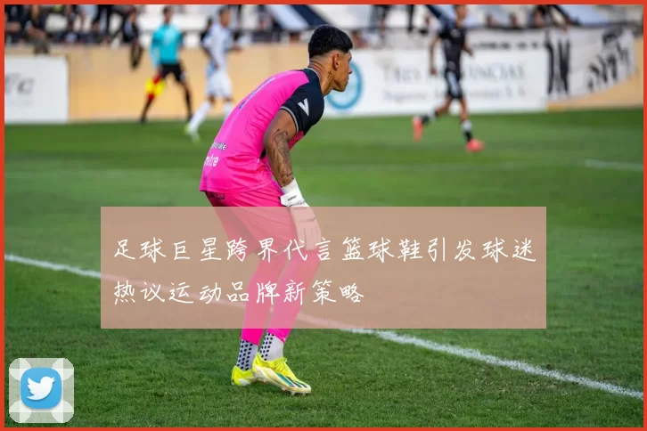 足球巨星跨界代言篮球鞋引发球迷热议运动品牌新策略