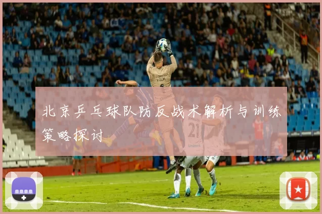 北京乒乓球队防反战术解析与训练策略探讨