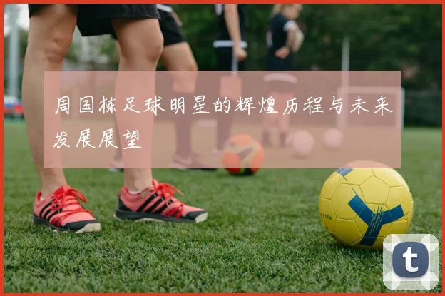 周国栋足球明星的辉煌历程与未来发展展望