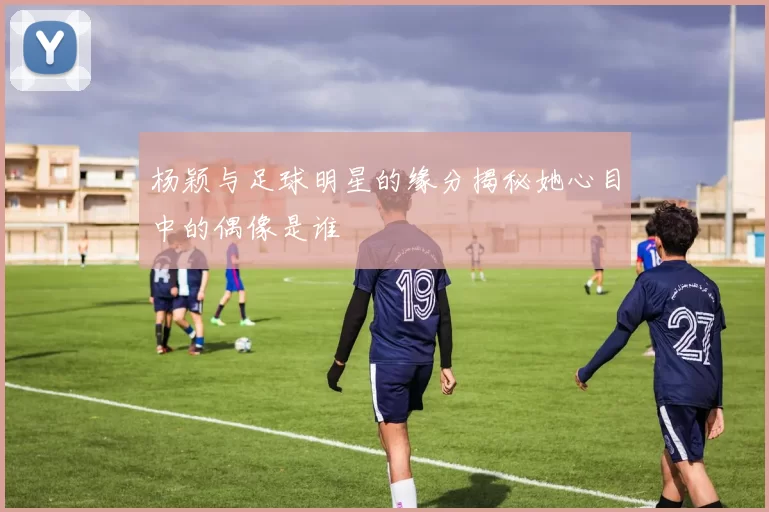 杨颖与足球明星的缘分揭秘她心目中的偶像是谁