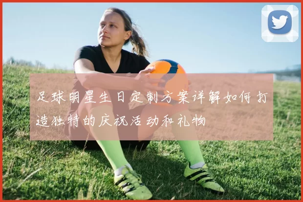 足球明星生日定制方案详解如何打造独特的庆祝活动和礼物