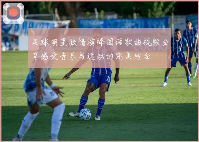足球明星激情演绎国语歌曲视频分享感受音乐与运动的完美结合