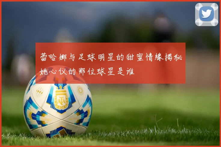 蕾哈娜与足球明星的甜蜜情缘揭秘她心仪的那位球星是谁