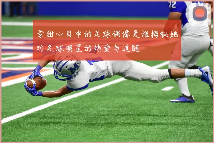 景甜心目中的足球偶像是谁揭秘她对足球明星的热爱与追随