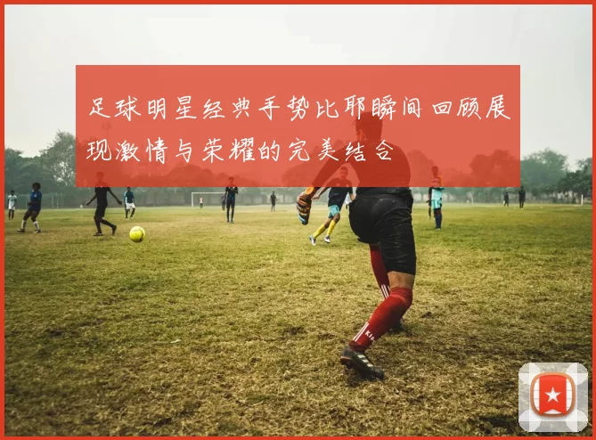 足球明星经典手势比耶瞬间回顾展现激情与荣耀的完美结合