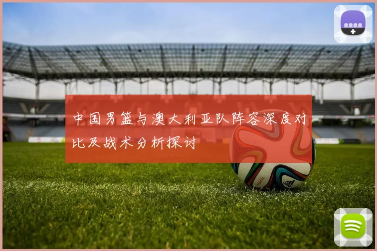 中国男篮与澳大利亚队阵容深度对比及战术分析探讨