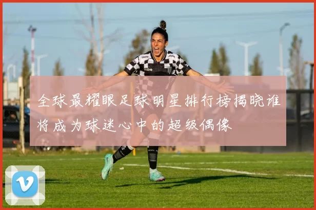 全球最耀眼足球明星排行榜揭晓谁将成为球迷心中的超级偶像