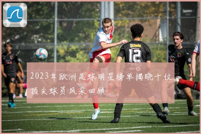 2023年欧洲足球明星榜单揭晓十位顶尖球员风采回顾