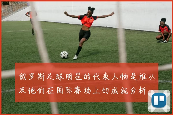 俄罗斯足球明星的代表人物是谁以及他们在国际赛场上的成就分析