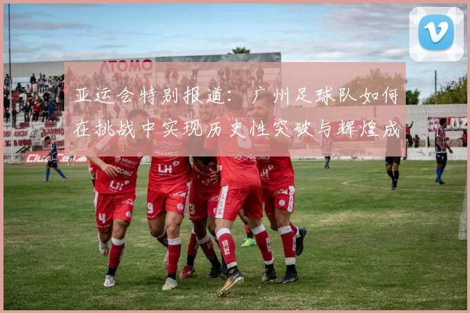 亚运会特别报道：广州足球队如何在挑战中实现历史性突破与辉煌成就