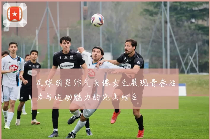 足球明星帅气头像女生展现青春活力与运动魅力的完美结合