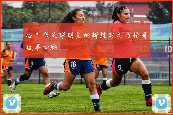 各年代足球明星的辉煌时刻与传奇故事回顾