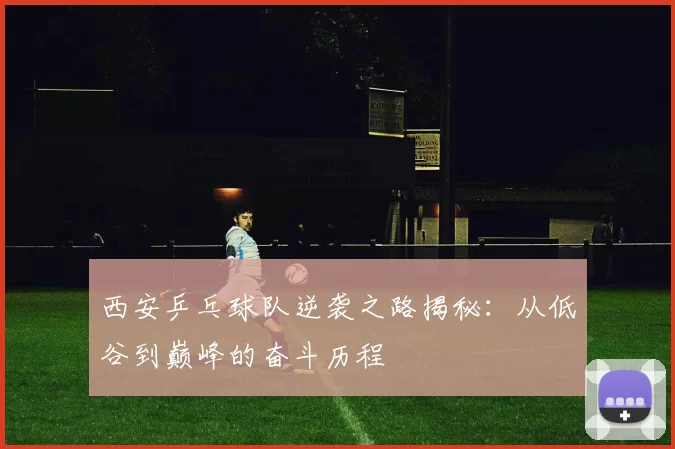 西安乒乓球队逆袭之路揭秘：从低谷到巅峰的奋斗历程