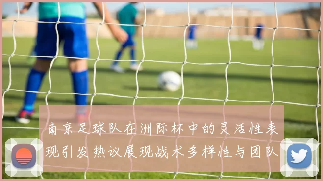 南京足球队在洲际杯中的灵活性表现引发热议展现战术多样性与团队协作能力