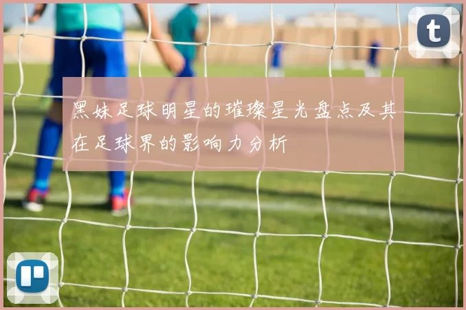 黑妹足球明星的璀璨星光盘点及其在足球界的影响力分析