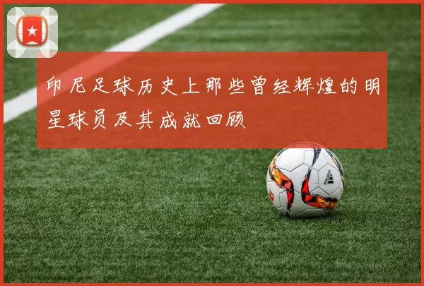 印尼足球历史上那些曾经辉煌的明星球员及其成就回顾