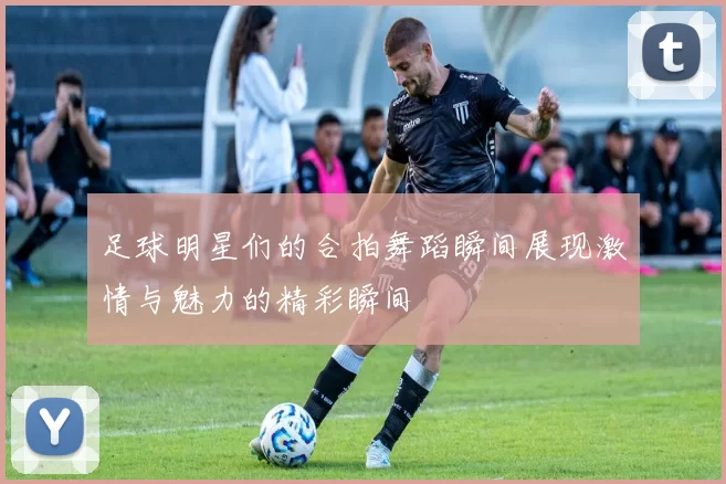足球明星们的合拍舞蹈瞬间展现激情与魅力的精彩瞬间