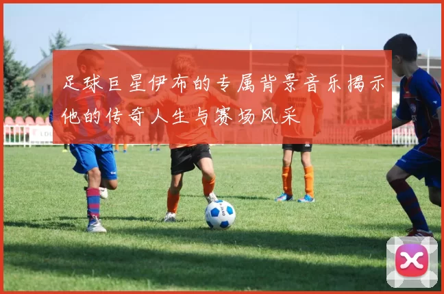 足球巨星伊布的专属背景音乐揭示他的传奇人生与赛场风采