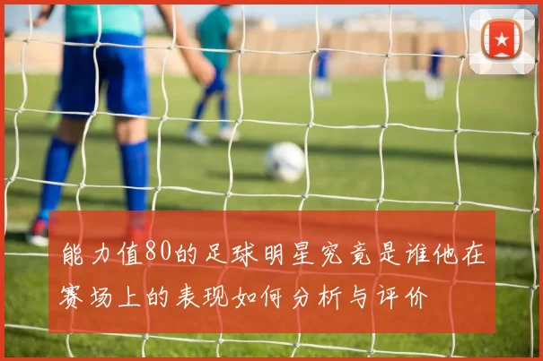 能力值80的足球明星究竟是谁他在赛场上的表现如何分析与评价