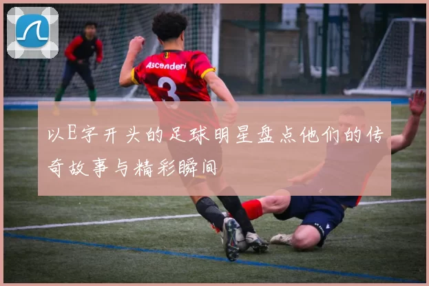 以E字开头的足球明星盘点他们的传奇故事与精彩瞬间
