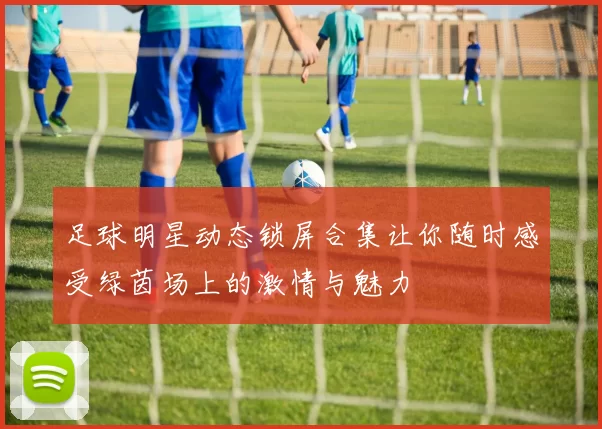 足球明星动态锁屏合集让你随时感受绿茵场上的激情与魅力