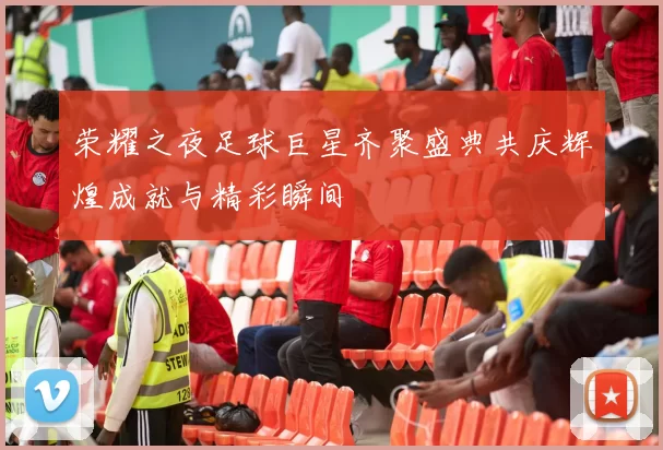 荣耀之夜足球巨星齐聚盛典共庆辉煌成就与精彩瞬间