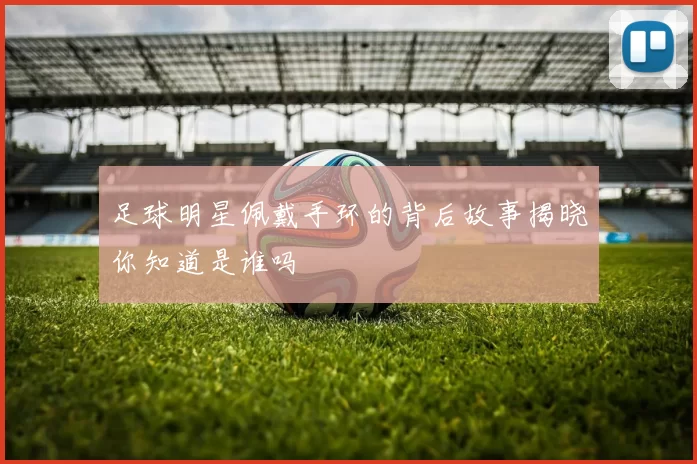 足球明星佩戴手环的背后故事揭晓你知道是谁吗