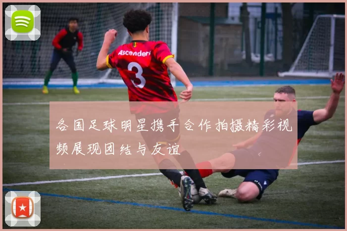 各国足球明星携手合作拍摄精彩视频展现团结与友谊