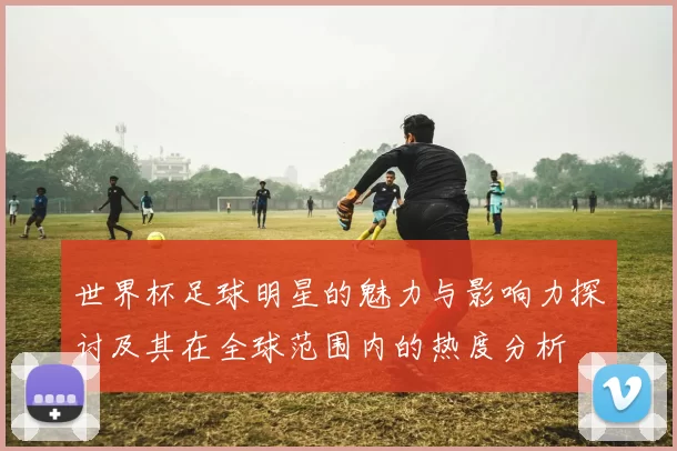 世界杯足球明星的魅力与影响力探讨及其在全球范围内的热度分析