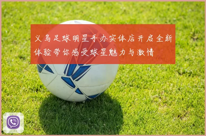 义乌足球明星手办实体店开启全新体验带你感受球星魅力与激情