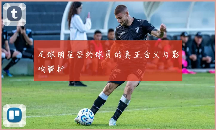 足球明星签约球员的真正含义与影响解析