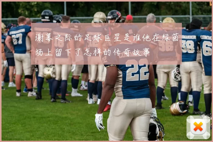 谢幕之际的足球巨星是谁他在绿茵场上留下了怎样的传奇故事