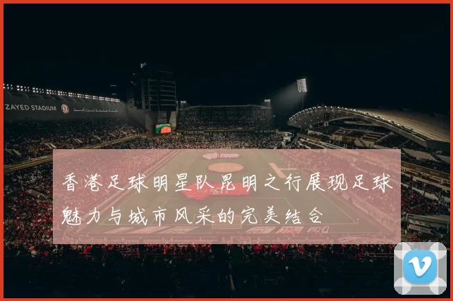 香港足球明星队昆明之行展现足球魅力与城市风采的完美结合