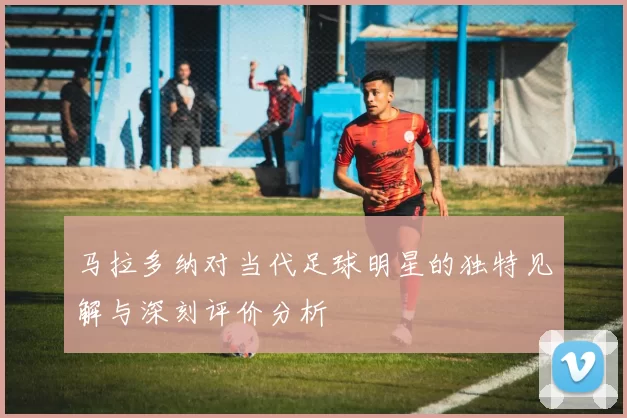 马拉多纳对当代足球明星的独特见解与深刻评价分析