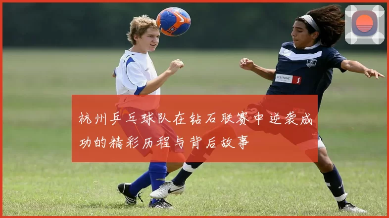 杭州乒乓球队在钻石联赛中逆袭成功的精彩历程与背后故事