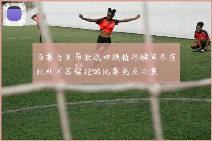 马赛与里昂激战回顾精彩瞬间尽在此处不容错过的比赛亮点合集
