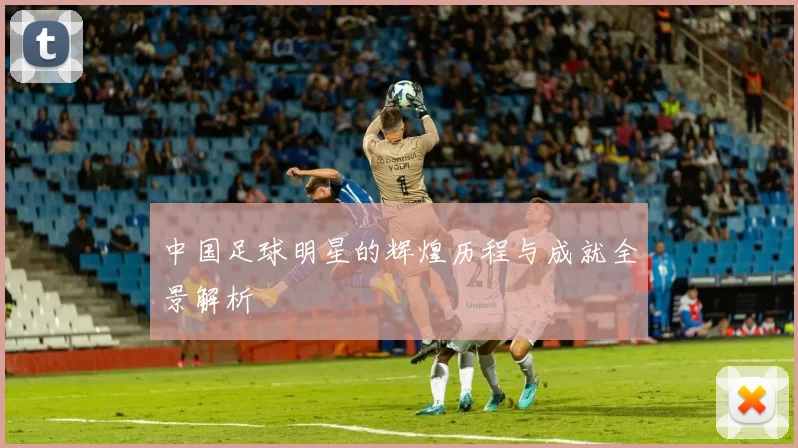 中国足球明星的辉煌历程与成就全景解析