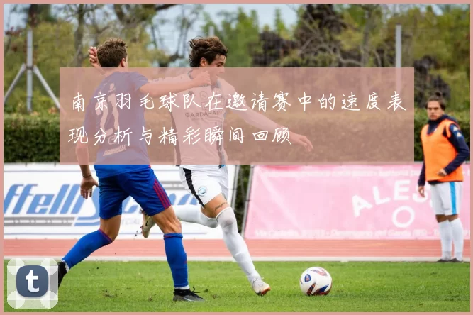 南京羽毛球队在邀请赛中的速度表现分析与精彩瞬间回顾