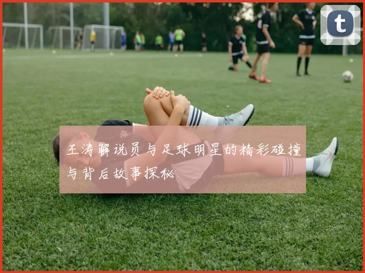 王涛解说员与足球明星的精彩碰撞与背后故事探秘