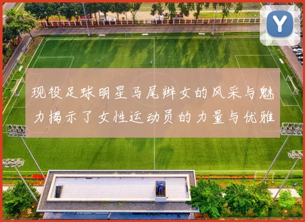 现役足球明星马尾辫女的风采与魅力揭示了女性运动员的力量与优雅