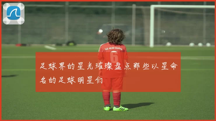 足球界的星光璀璨盘点那些以星命名的足球明星们