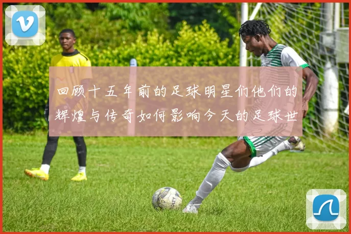 回顾十五年前的足球明星们他们的辉煌与传奇如何影响今天的足球世界